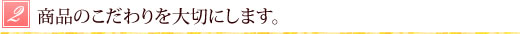 商品のこだわりを大切にします。